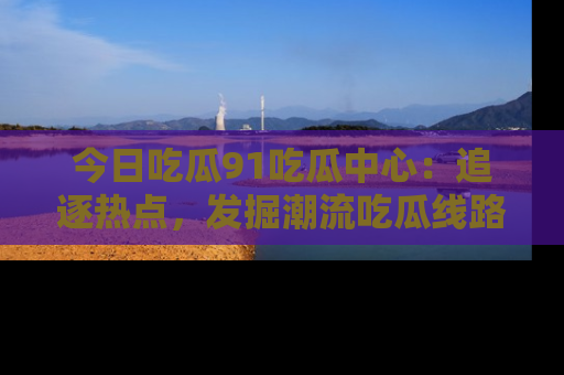 今日吃瓜91吃瓜中心：追逐热点，发掘潮流吃瓜线路！