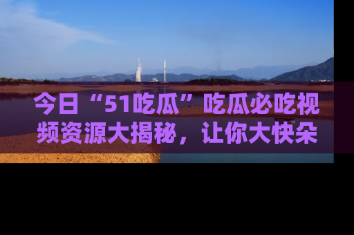 今日“51吃瓜”吃瓜必吃视频资源大揭秘，让你大快朵颐不停口！