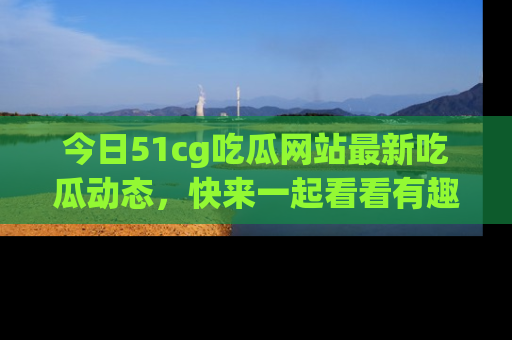 今日51cg吃瓜网站最新吃瓜动态，快来一起看看有趣的事情！