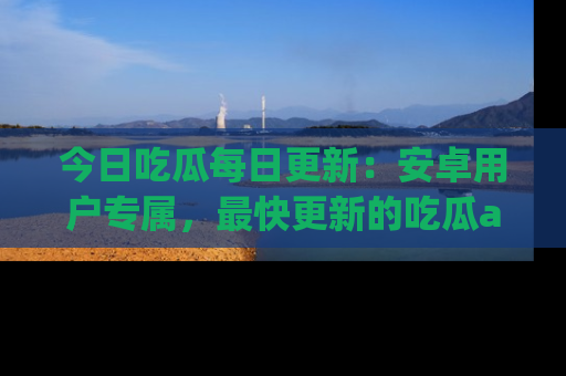 今日吃瓜每日更新：安卓用户专属，最快更新的吃瓜app值得拥有。