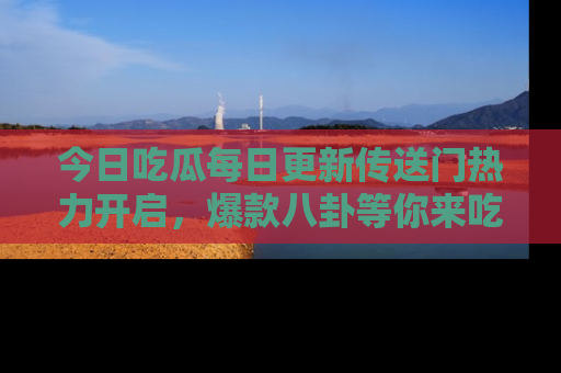 今日吃瓜每日更新传送门热力开启，爆款八卦等你来吃瓜