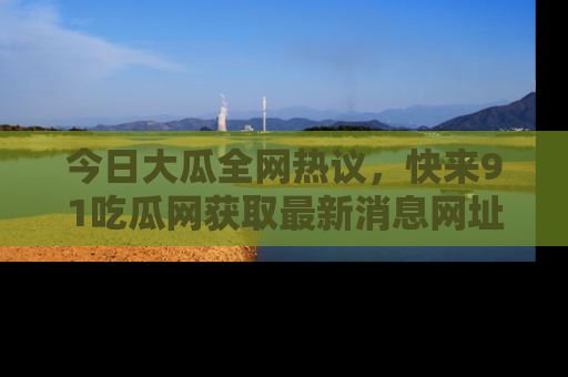 今日大瓜全网热议，快来91吃瓜网获取最新消息网址