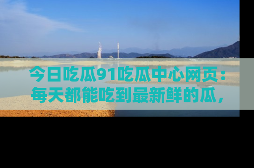 今日吃瓜91吃瓜中心网页：每天都能吃到最新鲜的瓜，八卦互动精彩无限！