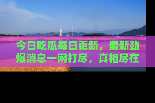 今日吃瓜每日更新，最新劲爆消息一网打尽，真相尽在其中！