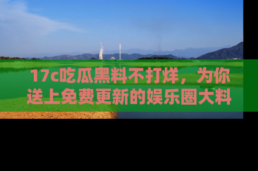 17c吃瓜黑料不打烊，为你送上免费更新的娱乐圈大料！