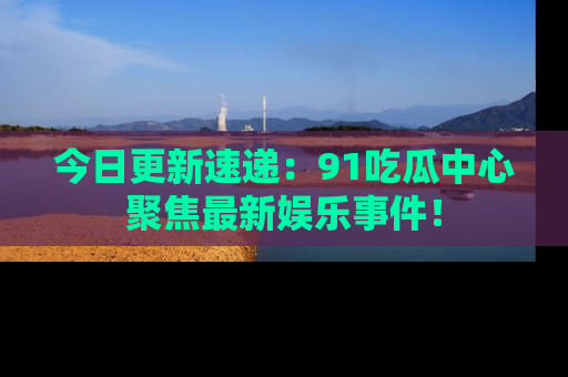 今日更新速递：91吃瓜中心聚焦最新娱乐事件！