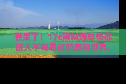 惊呆了！17c黑料爆料带你进入不可思议的真相世界，赶快看链接！