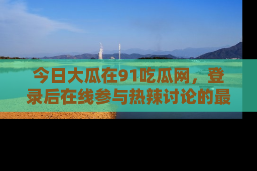 今日大瓜在91吃瓜网，登录后在线参与热辣讨论的最佳去处！