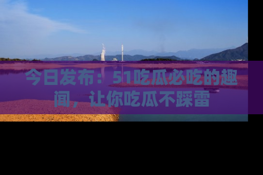 今日发布：51吃瓜必吃的趣闻，让你吃瓜不踩雷