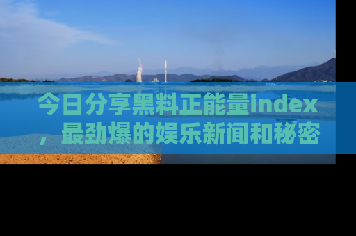 今日分享黑料正能量index，最劲爆的娱乐新闻和秘密等你来发现！