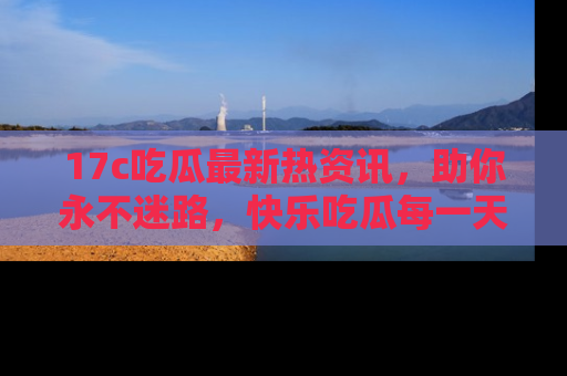 17c吃瓜最新热资讯,助你永不迷路,快乐吃瓜每一天!