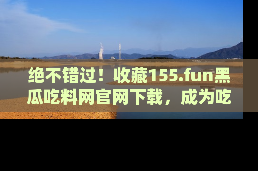 绝不错过！收藏155.fun黑瓜吃料网官网下载，成为吃瓜达人！