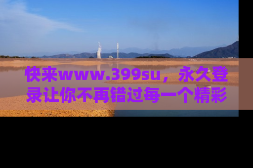 快来www.399su，永久登录让你不再错过每一个精彩的吃瓜瞬间！