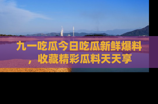 九一吃瓜今日吃瓜新鲜爆料，收藏精彩瓜料天天享