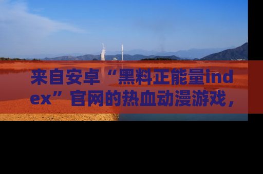 来自安卓“黑料正能量index”官网的热血动漫游戏，聚焦黑料与正能量的精彩时刻