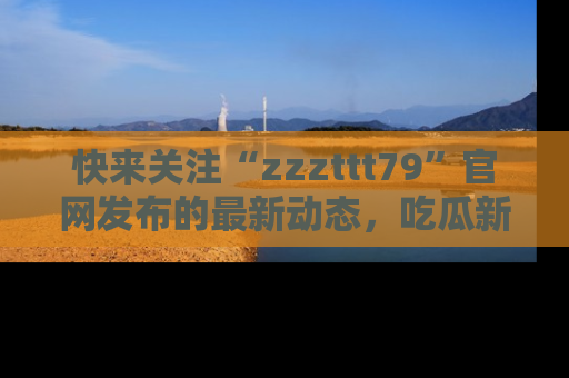 快来关注“zzzttt79”官网发布的最新动态，吃瓜新闻一手掌握，精彩不停！