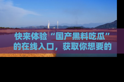 快来体验“国产黑料吃瓜”的在线入口，获取你想要的所有独家黑料！