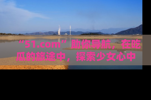 “51.com”助你导航，在吃瓜的旅途中，探索少女心中的小秘密喔！