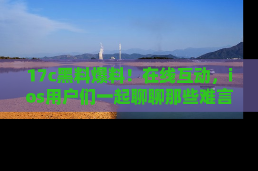 17c黑料爆料!在线互动,ios用户们一起聊聊那些难言之隐吧!