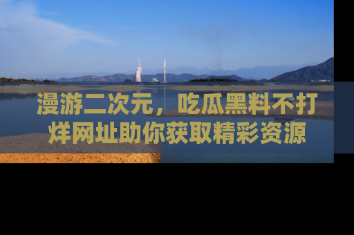 漫游二次元，吃瓜黑料不打烊网址助你获取精彩资源