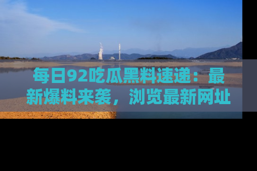 每日92吃瓜黑料速递：最新爆料来袭，浏览最新网址，畅享吃瓜乐趣！