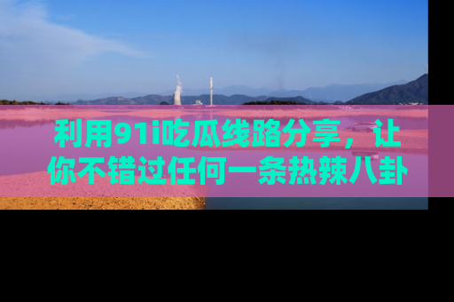 利用91i吃瓜线路分享，让你不错过任何一条热辣八卦新闻