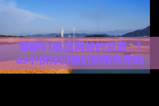 聊聊91吃瓜网站的资源，ios小伙伴们你们都有在用吗？