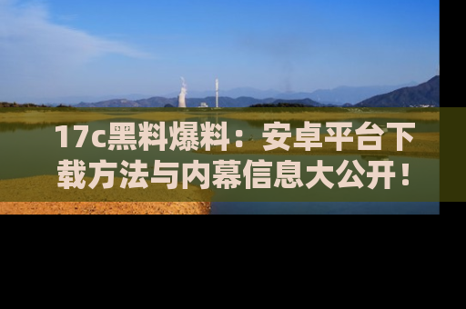17c黑料爆料：安卓平台下载方法与内幕信息大公开！