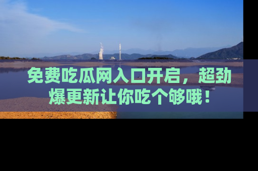 免费吃瓜网入口开启，超劲爆更新让你吃个够哦！