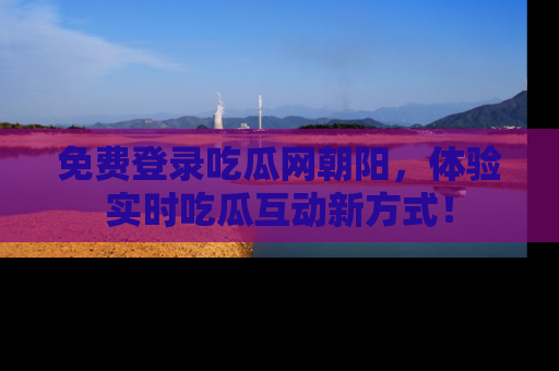免费登录吃瓜网朝阳，体验实时吃瓜互动新方式！
