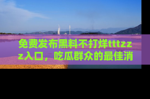 免费发布黑料不打烊tttzzz入口，吃瓜群众的最佳消息平台！