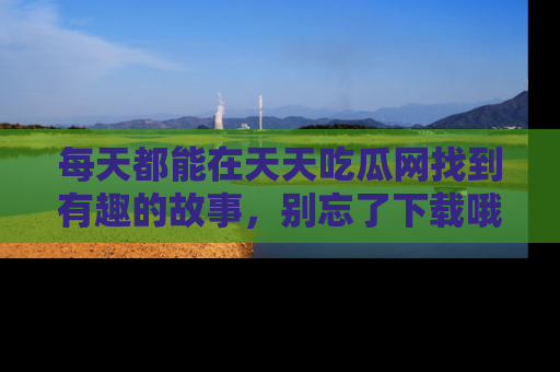 每天都能在天天吃瓜网找到有趣的故事，别忘了下载哦！