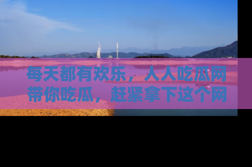 每天都有欢乐，人人吃瓜网带你吃瓜，赶紧拿下这个网址与地址吧！