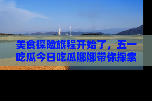 美食探险旅程开始了，五一吃瓜今日吃瓜娜娜带你探索精彩首页线路。