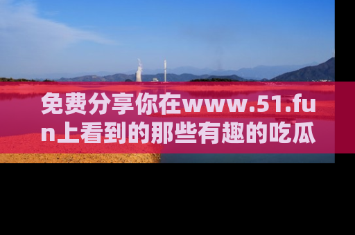 免费分享你在www.51.fun上看到的那些有趣的吃瓜趣闻吧！