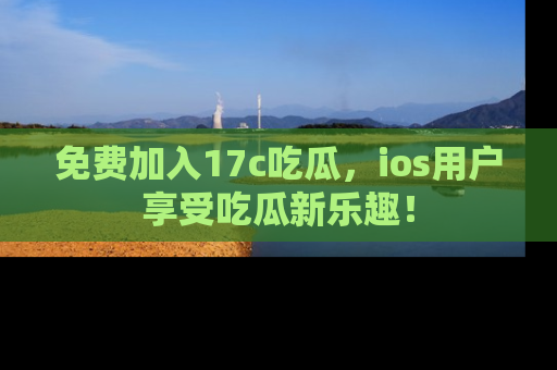免费加入17c吃瓜，ios用户享受吃瓜新乐趣！