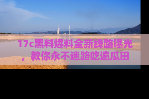 17c黑料爆料全新线路曝光,教你永不迷路吃遍瓜田