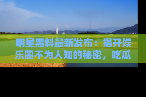 明星黑料最新发布：揭开娱乐圈不为人知的秘密，吃瓜者们请注意！