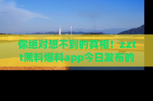 你绝对想不到的真相！zztt黑料爆料app今日发布的黑料让人叫绝！