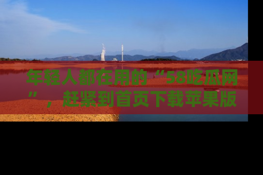 年轻人都在用的“58吃瓜网”，赶紧到首页下载苹果版吧！