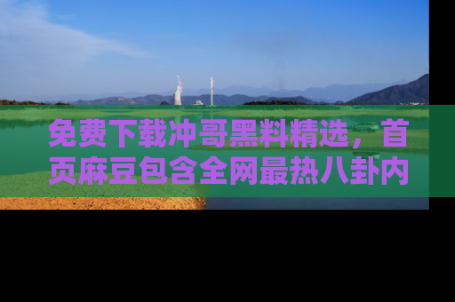 免费下载冲哥黑料精选，首页麻豆包含全网最热八卦内容