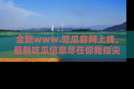 全新www.吃瓜官网上线，最新吃瓜信息尽在你我指尖！