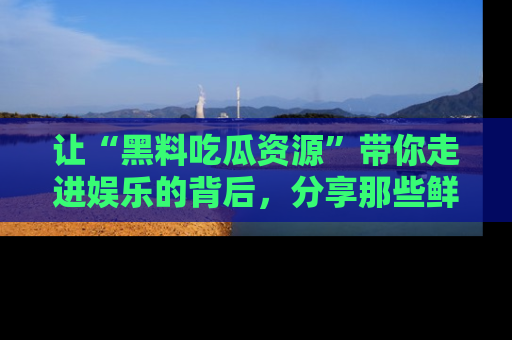 让“黑料吃瓜资源”带你走进娱乐的背后，分享那些鲜为人知的黑料，成为吃瓜界的资深玩家！