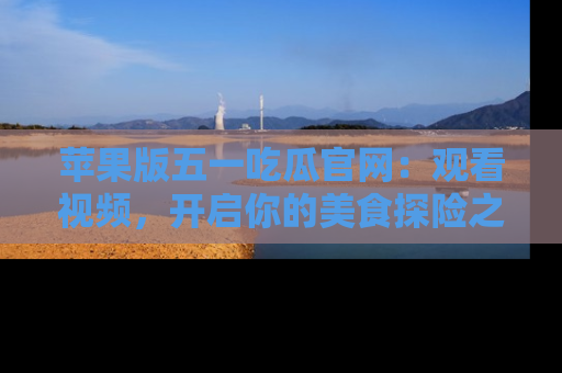 苹果版五一吃瓜官网：观看视频，开启你的美食探险之旅!