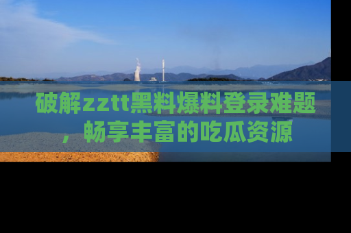 破解zztt黑料爆料登录难题，畅享丰富的吃瓜资源