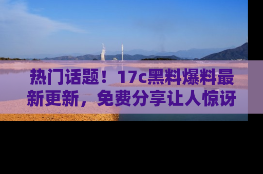 热门话题！17c黑料爆料最新更新，免费分享让人惊讶的事实！