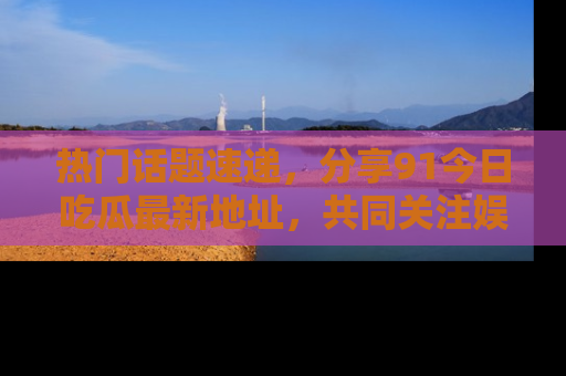 热门话题速递，分享91今日吃瓜最新地址，共同关注娱乐圈的风云变幻！