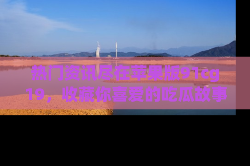 热门资讯尽在苹果版91cg19，收藏你喜爱的吃瓜故事吧！