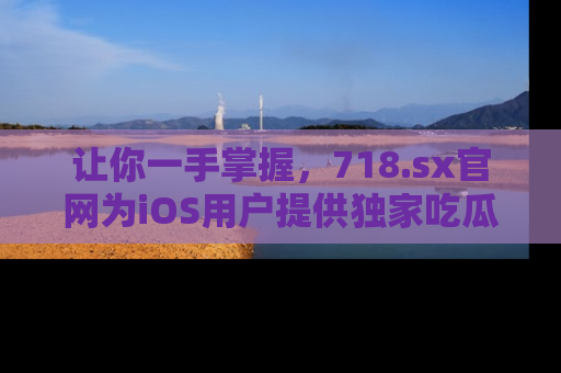让你一手掌握，718.sx官网为iOS用户提供独家吃瓜内容！