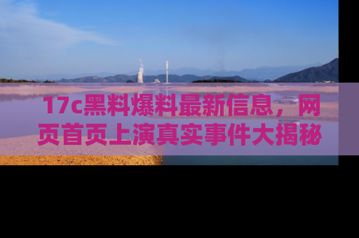 17c黑料爆料最新信息,网页首页上演真实事件大揭秘